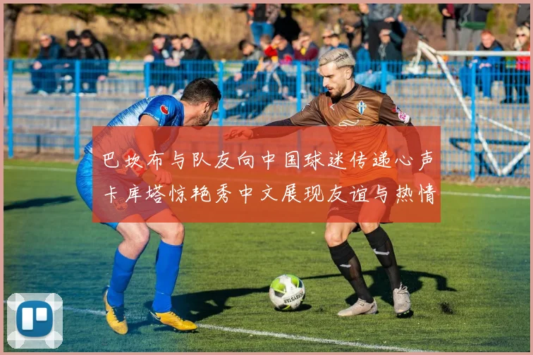 巴坎布与队友向中国球迷传递心声卡库塔惊艳秀中文展现友谊与热情