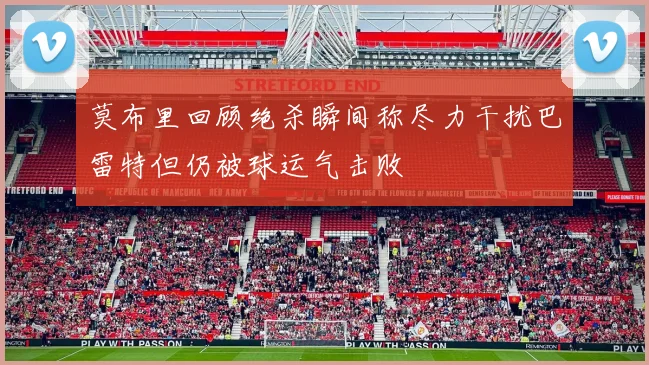 莫布里回顾绝杀瞬间称尽力干扰巴雷特但仍被球运气击败