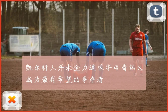 凯尔特人并未全力追求字母哥热火成为最有希望的争夺者