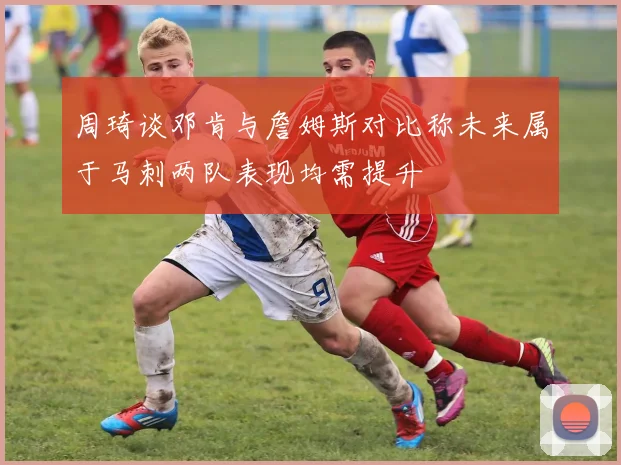 周琦谈邓肯与詹姆斯对比称未来属于马刺两队表现均需提升