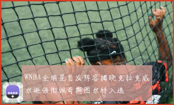 WNBA全明星首发阵容揭晓克拉克威尔逊领衔佩奇斯图尔特入选