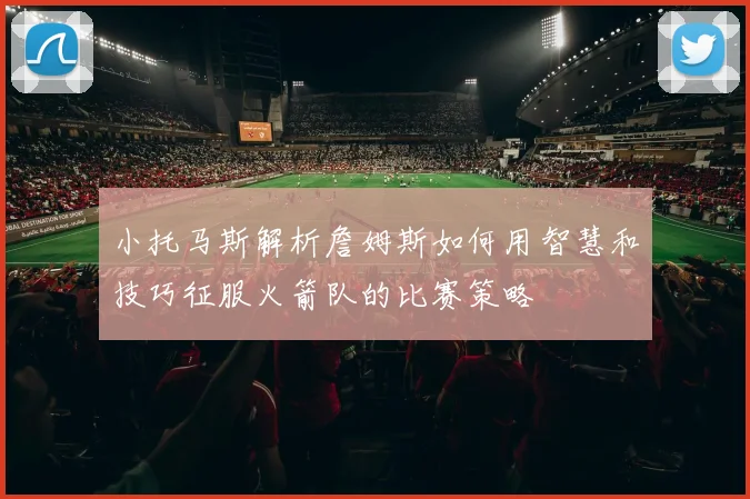 小托马斯解析詹姆斯如何用智慧和技巧征服火箭队的比赛策略