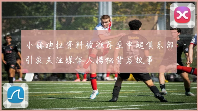 小赫迪拉资料被推荐至中超俱乐部引发关注媒体人揭秘背后故事