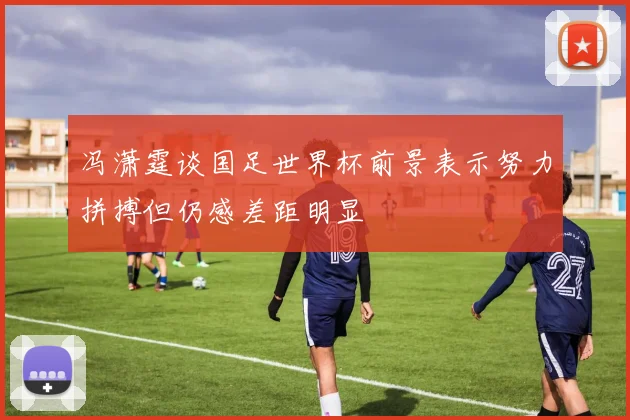 冯潇霆谈国足世界杯前景表示努力拼搏但仍感差距明显