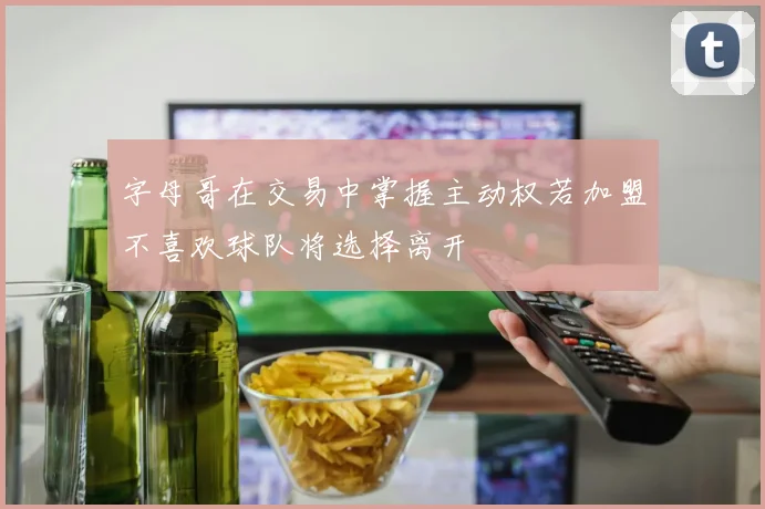 字母哥在交易中掌握主动权若加盟不喜欢球队将选择离开