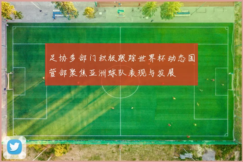 足协多部门积极跟踪世界杯动态国管部聚焦亚洲球队表现与发展