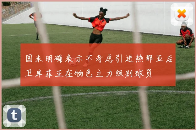 国米明确表示不考虑引进热那亚后卫库菲正在物色主力级别球员