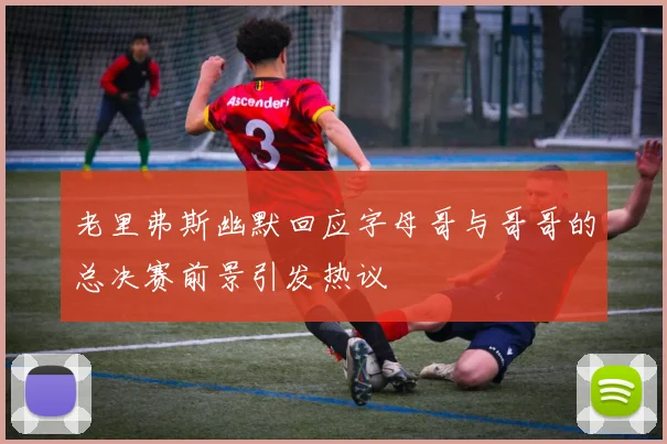 老里弗斯幽默回应字母哥与哥哥的总决赛前景引发热议