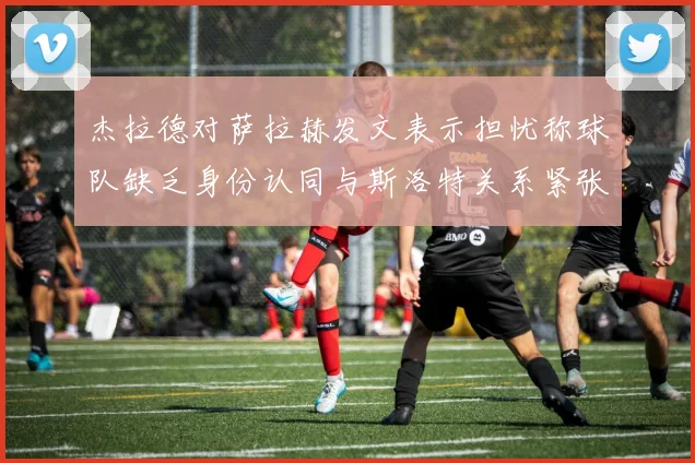 杰拉德对萨拉赫发文表示担忧称球队缺乏身份认同与斯洛特关系紧张