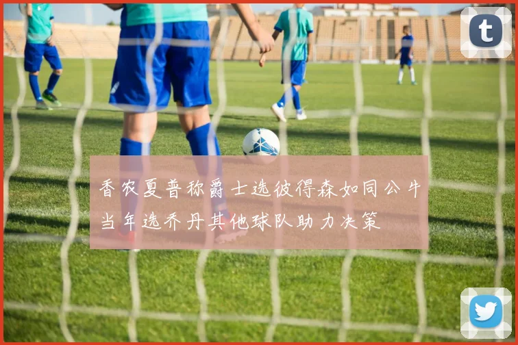 香农夏普称爵士选彼得森如同公牛当年选乔丹其他球队助力决策