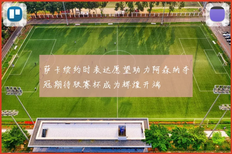 萨卡续约时表达愿望助力阿森纳夺冠期待联赛杯成为辉煌开端