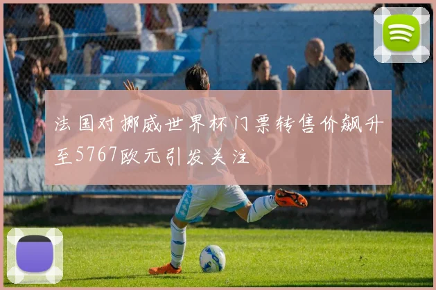 法国对挪威世界杯门票转售价飙升至5767欧元引发关注