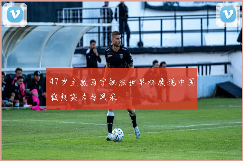 47岁主裁马宁执法世界杯展现中国裁判实力与风采