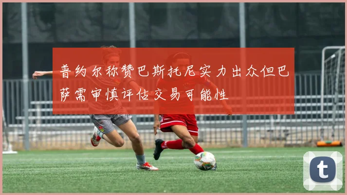 普约尔称赞巴斯托尼实力出众但巴萨需审慎评估交易可能性