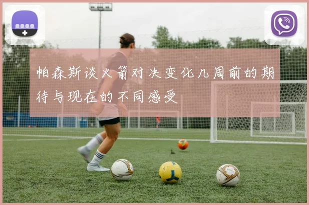 帕森斯谈火箭对决变化几周前的期待与现在的不同感受