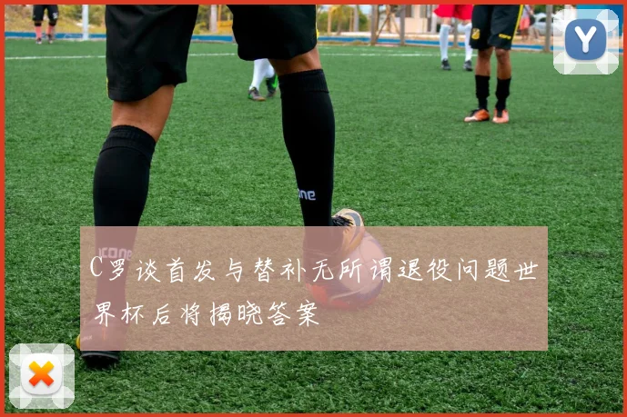C罗谈首发与替补无所谓退役问题世界杯后将揭晓答案