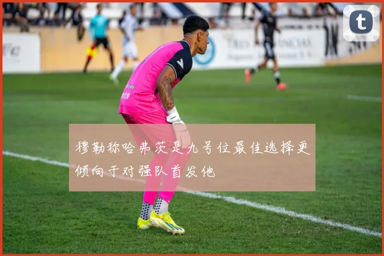 穆勒称哈弗茨是九号位最佳选择更倾向于对强队首发他