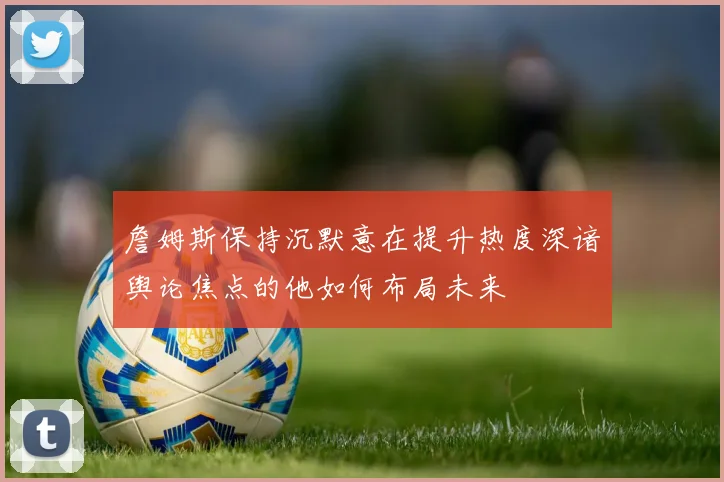 詹姆斯保持沉默意在提升热度深谙舆论焦点的他如何布局未来