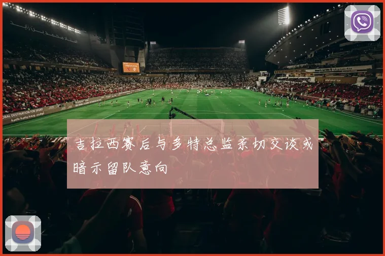 吉拉西赛后与多特总监亲切交谈或暗示留队意向