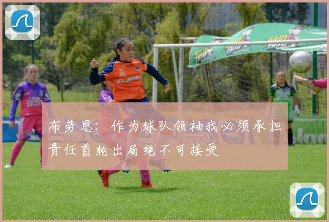 布劳恩：作为球队领袖我必须承担责任首轮出局绝不可接受
