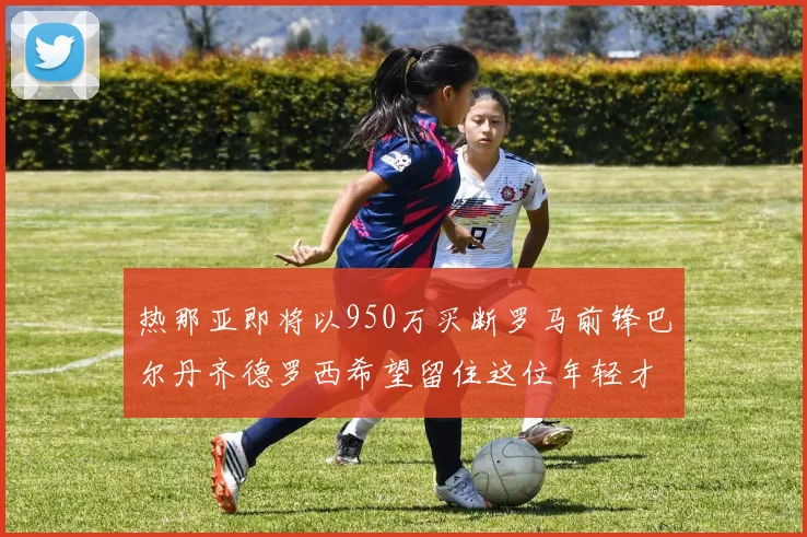 热那亚即将以950万买断罗马前锋巴尔丹齐德罗西希望留住这位年轻才俊