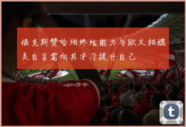福克斯赞哈珀终结能力与欧文相媲美自言需向其学习提升自己