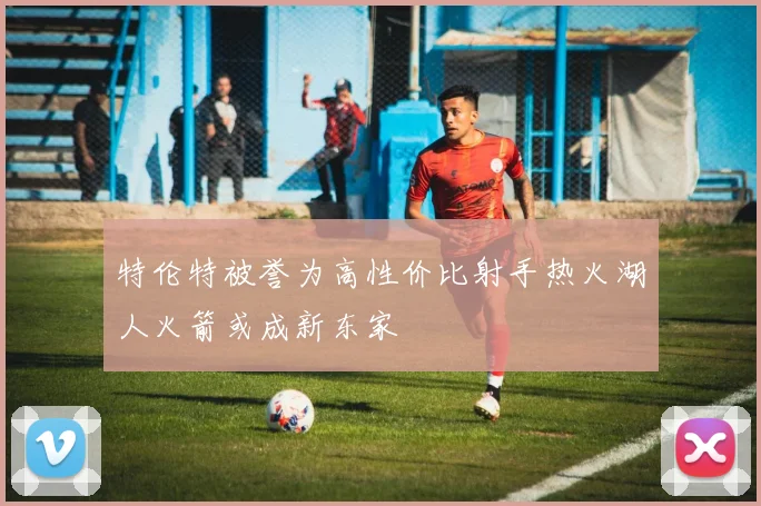 特伦特被誉为高性价比射手热火湖人火箭或成新东家