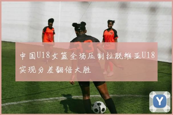 中国U18女篮全场压制拉脱维亚U18实现分差翻倍大胜