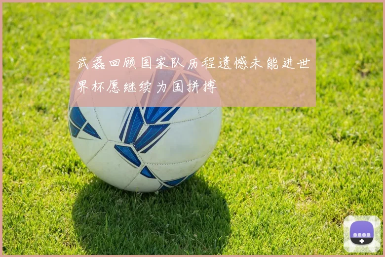 武磊回顾国家队历程遗憾未能进世界杯愿继续为国拼搏
