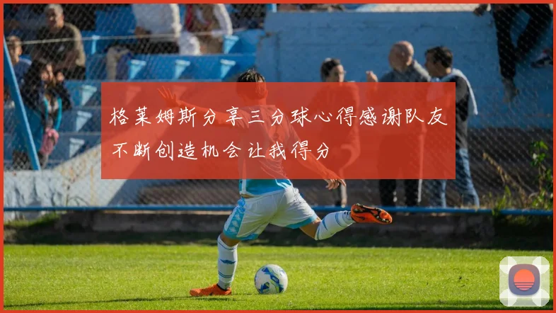 格莱姆斯分享三分球心得感谢队友不断创造机会让我得分