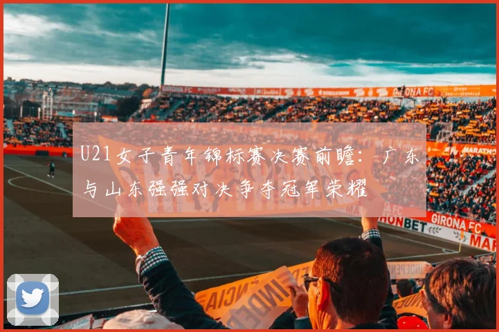 U21女子青年锦标赛决赛前瞻：广东与山东强强对决争夺冠军荣耀