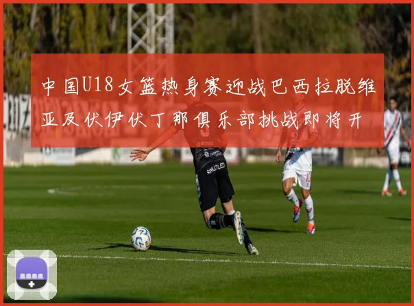 中国U18女篮热身赛迎战巴西拉脱维亚及伏伊伏丁那俱乐部挑战即将开启