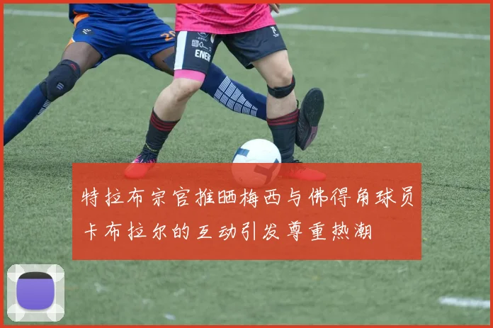 特拉布宗官推晒梅西与佛得角球员卡布拉尔的互动引发尊重热潮