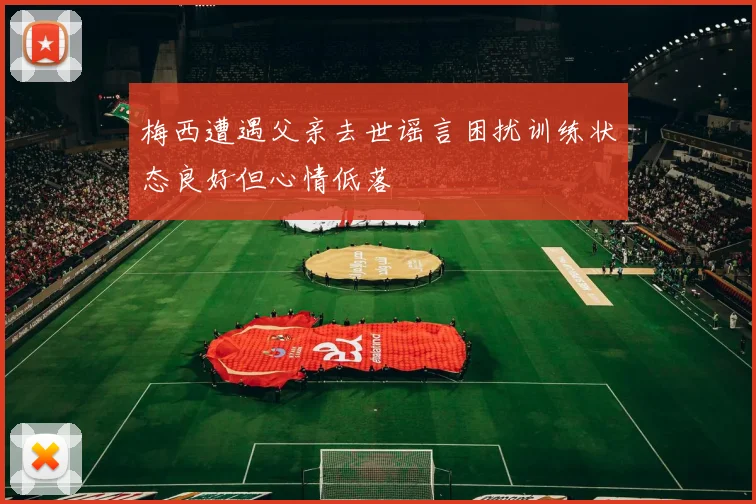 梅西遭遇父亲去世谣言困扰训练状态良好但心情低落