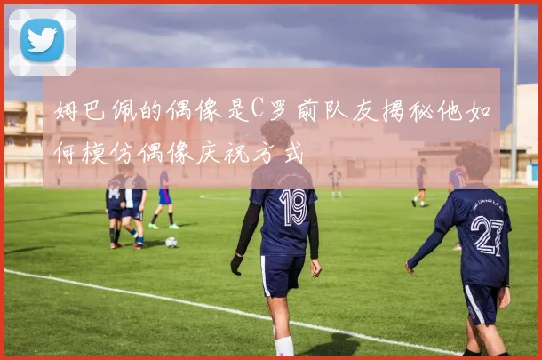 姆巴佩的偶像是C罗前队友揭秘他如何模仿偶像庆祝方式