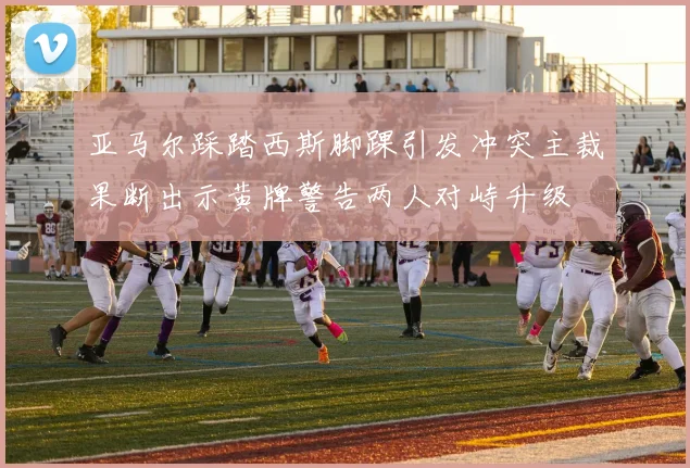 亚马尔踩踏西斯脚踝引发冲突主裁果断出示黄牌警告两人对峙升级
